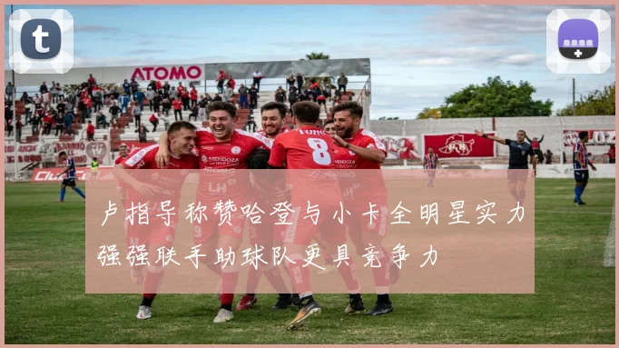 卢指导称赞哈登与小卡全明星实力强强联手助球队更具竞争力