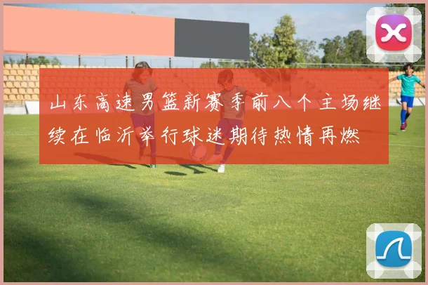 山东高速男篮新赛季前八个主场继续在临沂举行球迷期待热情再燃