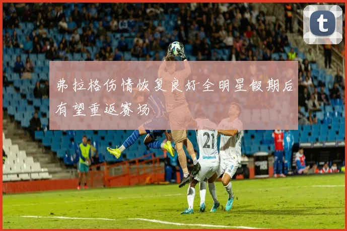 弗拉格伤情恢复良好全明星假期后有望重返赛场