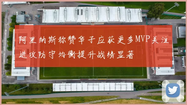 阿里纳斯称赞华子应获更多MVP关注进攻防守均衡提升战绩显著
