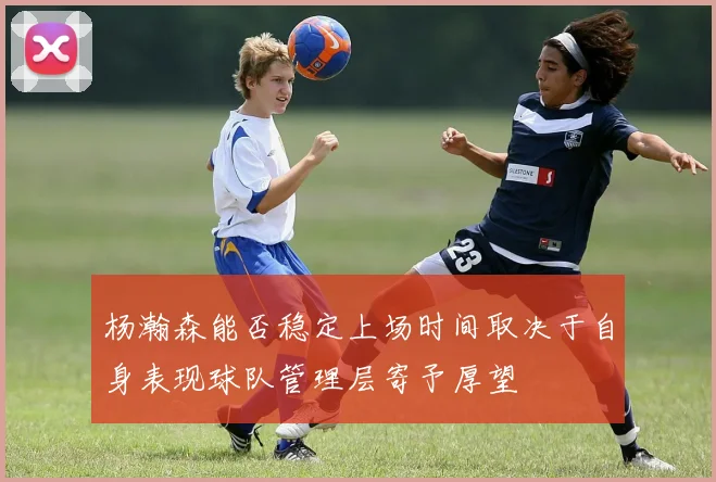 杨瀚森能否稳定上场时间取决于自身表现球队管理层寄予厚望