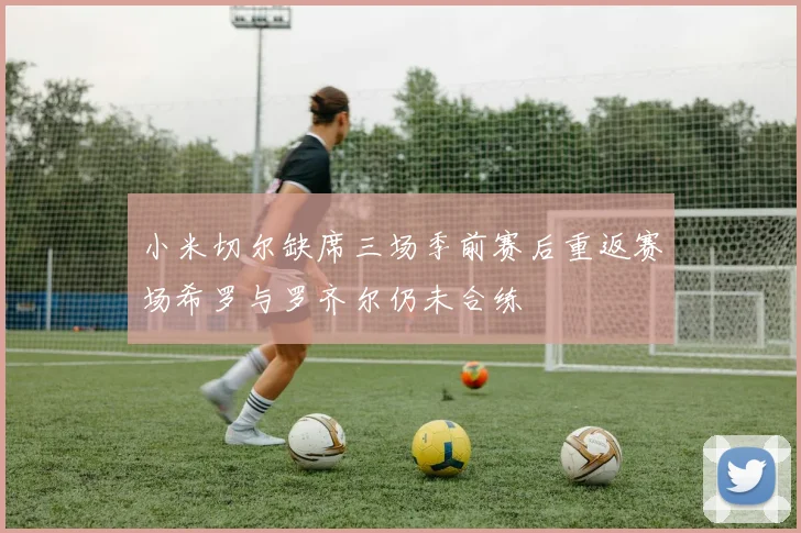 小米切尔缺席三场季前赛后重返赛场希罗与罗齐尔仍未合练