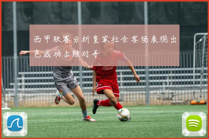 西甲联赛分析皇家社会客场表现出色成功击败对手
