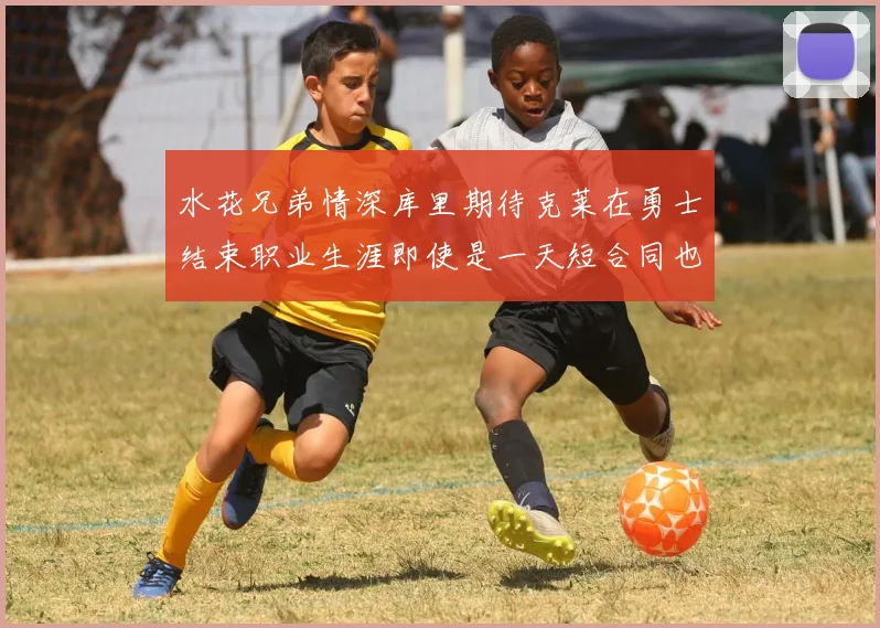 水花兄弟情深库里期待克莱在勇士结束职业生涯即使是一天短合同也无妨