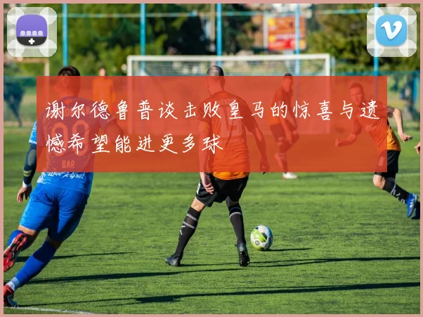 谢尔德鲁普谈击败皇马的惊喜与遗憾希望能进更多球