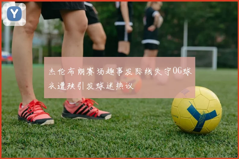 杰伦布朗赛场趣事发际线失守OG球衣遭殃引发球迷热议