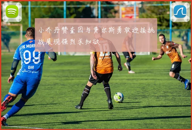 小乔丹赞奎因与费尔斯勇敢迎接挑战展现强烈求知欲