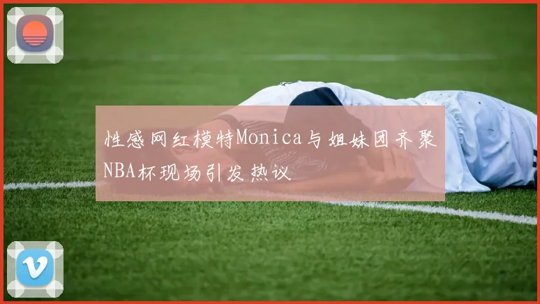 性感网红模特Monica与姐妹团齐聚NBA杯现场引发热议