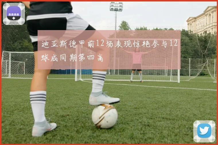 迪亚斯德甲前12场表现惊艳参与12球成同期第四高