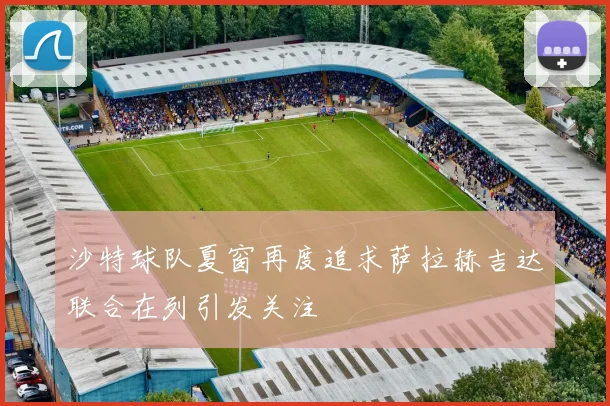 沙特球队夏窗再度追求萨拉赫吉达联合在列引发关注