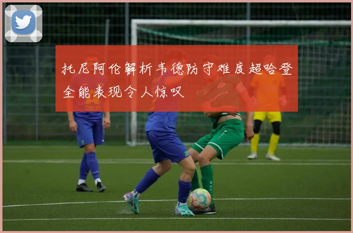 托尼阿伦解析韦德防守难度超哈登全能表现令人惊叹