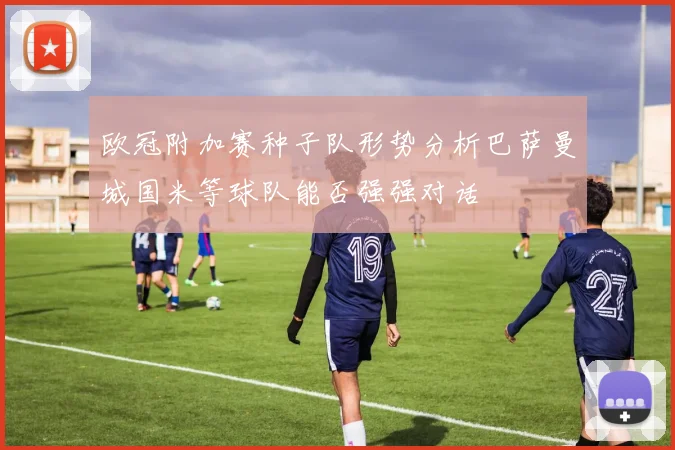 欧冠附加赛种子队形势分析巴萨曼城国米等球队能否强强对话