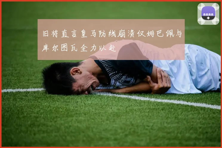 旧将直言皇马防线崩溃仅姆巴佩与库尔图瓦全力以赴