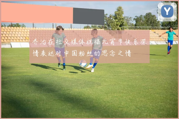 乔治在社交媒体祝福元宵节快乐深情表达对中国粉丝的思念之情