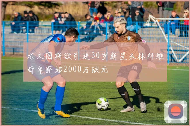 尤文图斯欲引进30岁新星米林科维奇年薪超2000万欧元