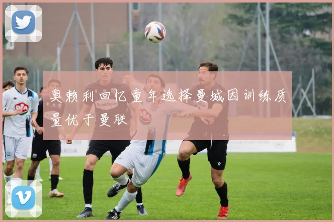 奥赖利回忆童年选择曼城因训练质量优于曼联