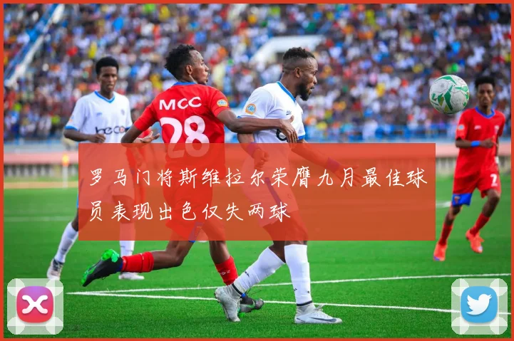 罗马门将斯维拉尔荣膺九月最佳球员表现出色仅失两球