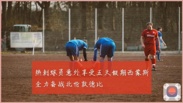 热刺球员意外享受五天假期西蒙斯全力备战北伦敦德比