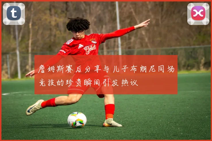 詹姆斯赛后分享与儿子布朗尼同场竞技的珍贵瞬间引发热议