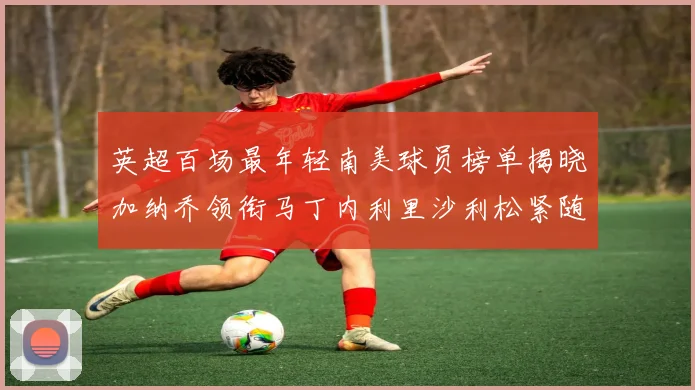 英超百场最年轻南美球员榜单揭晓加纳乔领衔马丁内利里沙利松紧随其后