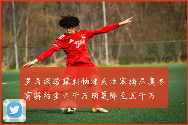 罗马诺透露利物浦关注塞梅尼奥冬窗解约金六千万明夏降至五千万