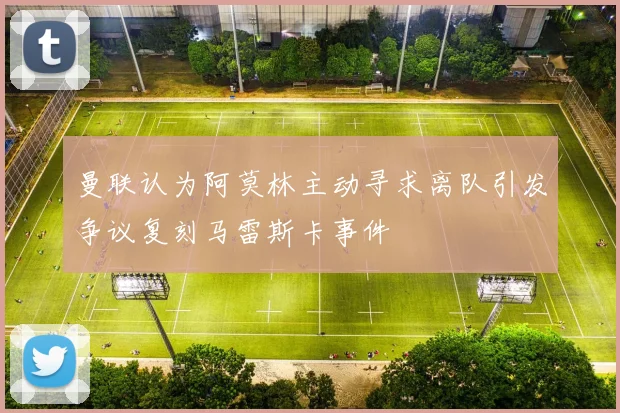 曼联认为阿莫林主动寻求离队引发争议复刻马雷斯卡事件