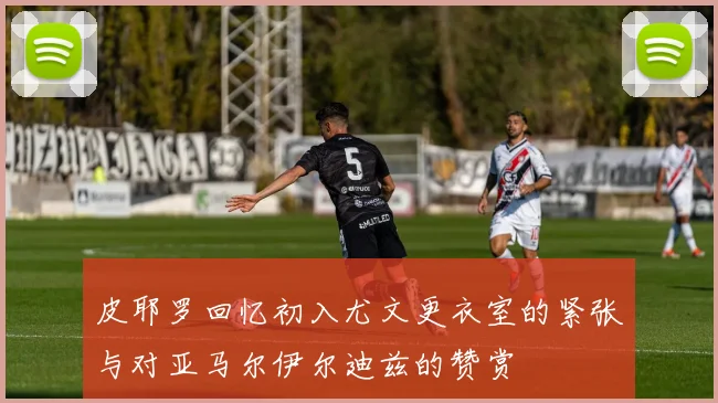 皮耶罗回忆初入尤文更衣室的紧张与对亚马尔伊尔迪兹的赞赏
