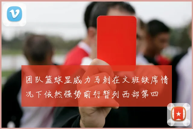 团队篮球显威力马刺在文班缺席情况下依然强势前行暂列西部第四