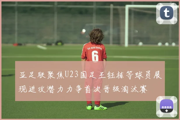 亚足联聚焦U23国足王钰栋等球员展现进攻潜力力争首次晋级淘汰赛