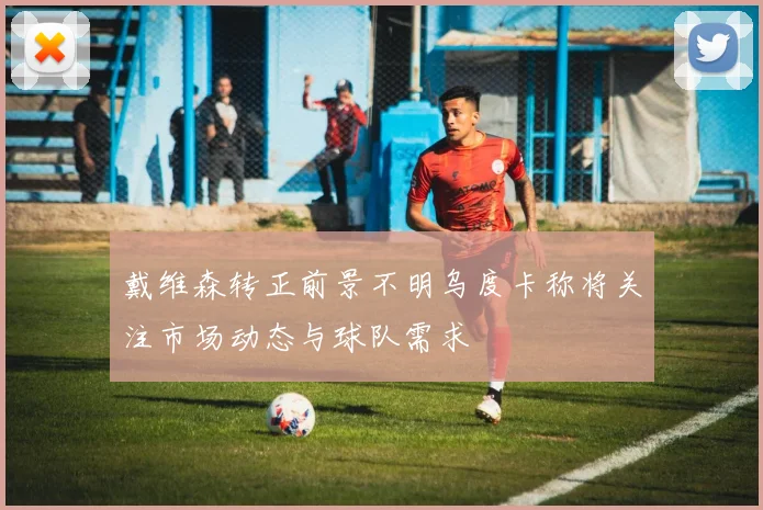 戴维森转正前景不明乌度卡称将关注市场动态与球队需求