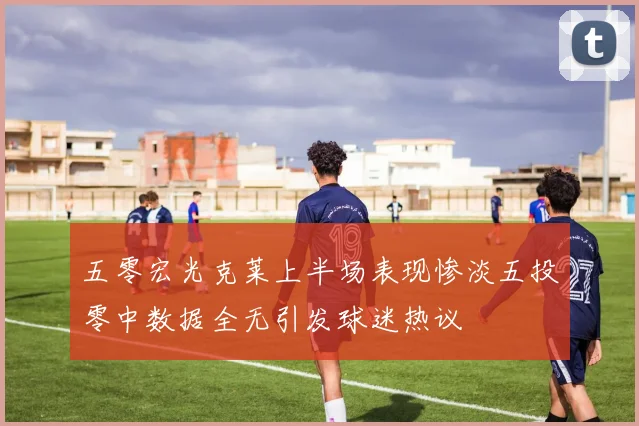 五零宏光克莱上半场表现惨淡五投零中数据全无引发球迷热议