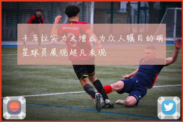 卡马拉实力大增成为众人瞩目的明星球员展现超凡表现