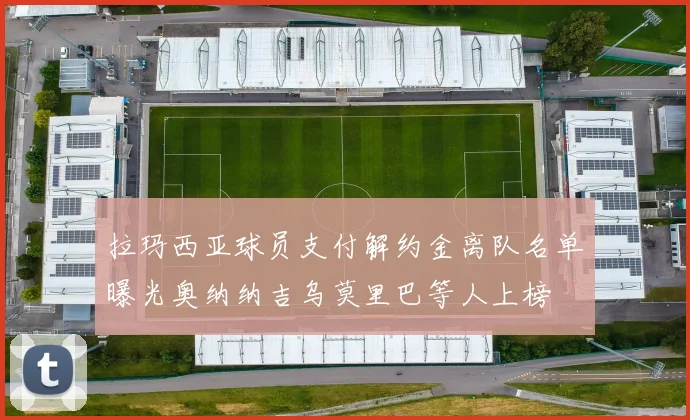 拉玛西亚球员支付解约金离队名单曝光奥纳纳吉乌莫里巴等人上榜