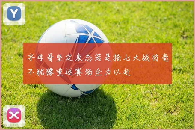 字母哥坚定表态若是抢七大战将毫不犹豫重返赛场全力以赴