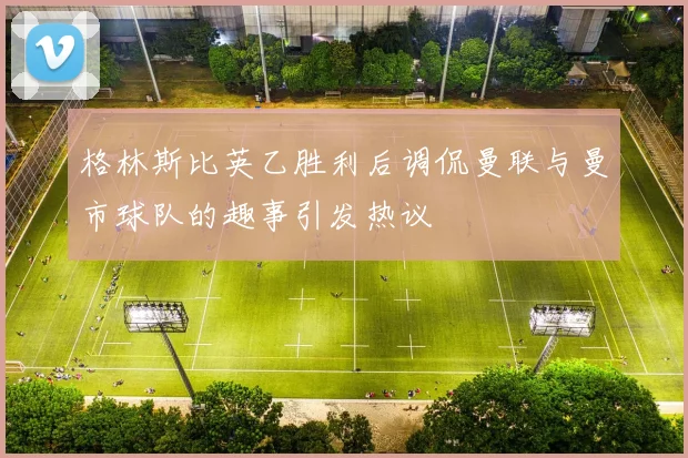格林斯比英乙胜利后调侃曼联与曼市球队的趣事引发热议