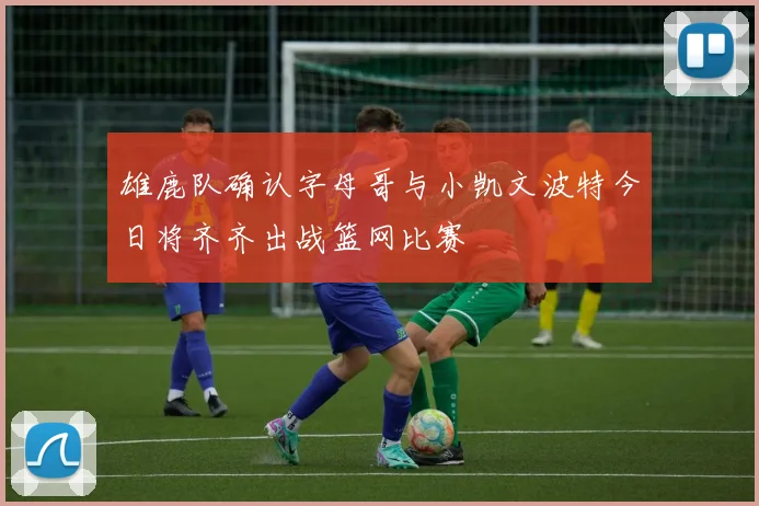 雄鹿队确认字母哥与小凯文波特今日将齐齐出战篮网比赛