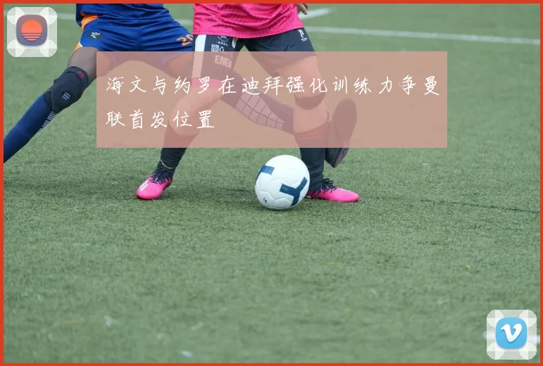 海文与约罗在迪拜强化训练力争曼联首发位置