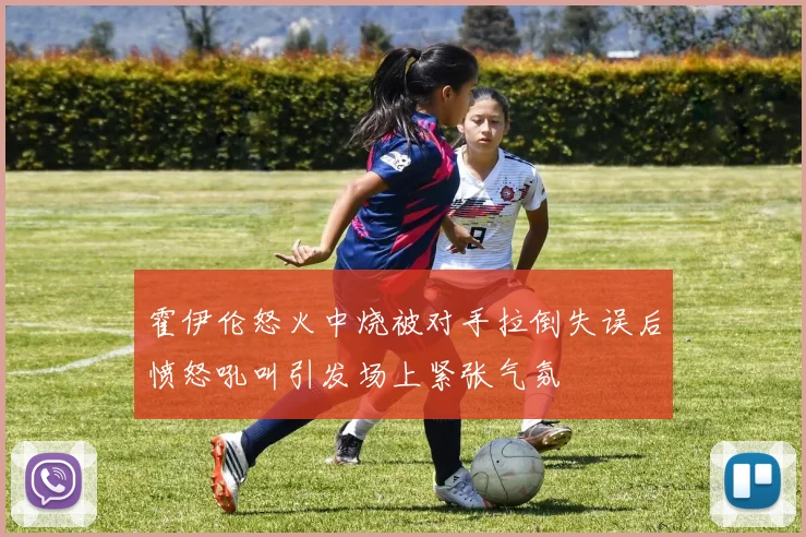 霍伊伦怒火中烧被对手拉倒失误后愤怒吼叫引发场上紧张气氛