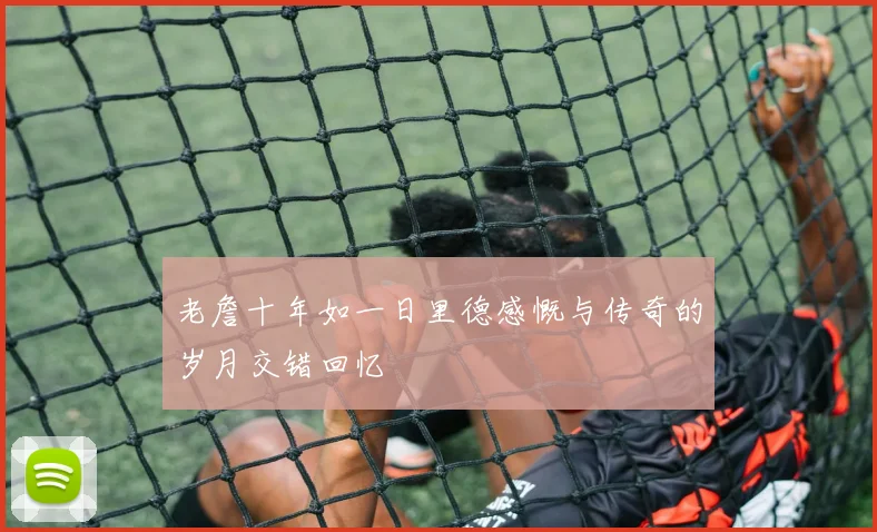 老詹十年如一日里德感慨与传奇的岁月交错回忆