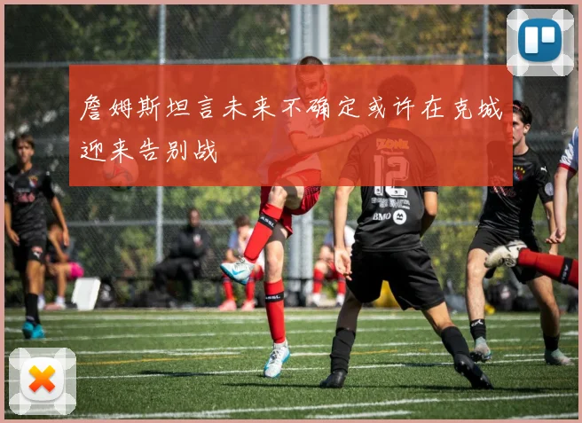 詹姆斯坦言未来不确定或许在克城迎来告别战
