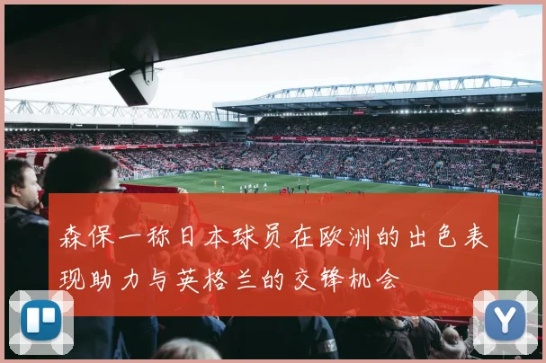 森保一称日本球员在欧洲的出色表现助力与英格兰的交锋机会