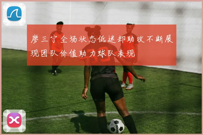 廖三宁全场状态低迷却助攻不断展现团队价值助力球队表现